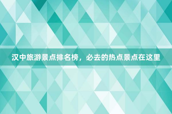 汉中旅游景点排名榜，必去的热点景点在这里